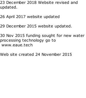 23 December 2018 Website revised and updated.  26 April 2017 website updated   29 December 2015 website updated.  30 Nov 2015 funding sought for new water processing technology go to  www.eaue.tech  Web site created 24 November 2015